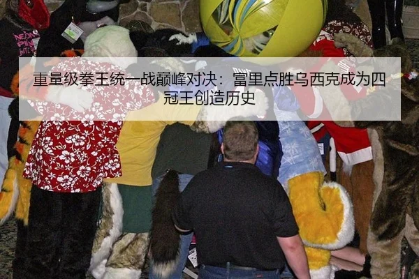 重量级拳王统一战巅峰对决：富里点胜乌西克成为四冠王创造历史